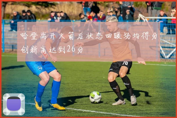 哈登离开火箭后状态回暖场均得分创新高达到26分