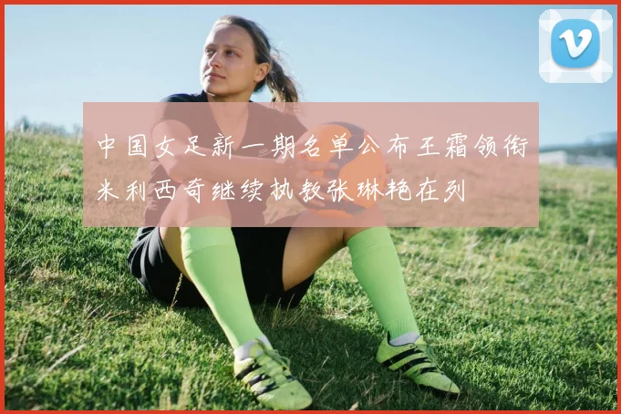 中国女足新一期名单公布王霜领衔米利西奇继续执教张琳艳在列