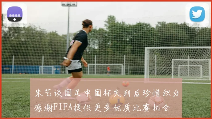 朱艺谈国足中国杯失利后珍惜积分感谢FIFA提供更多优质比赛机会