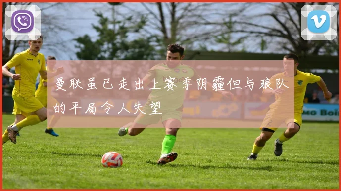 曼联虽已走出上赛季阴霾但与狼队的平局令人失望