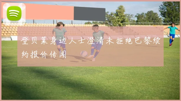 登贝莱身边人士澄清未拒绝巴黎续约报价传闻