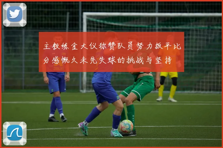 主教练金大仪称赞队员努力扳平比分感慨久未先失球的挑战与坚持
