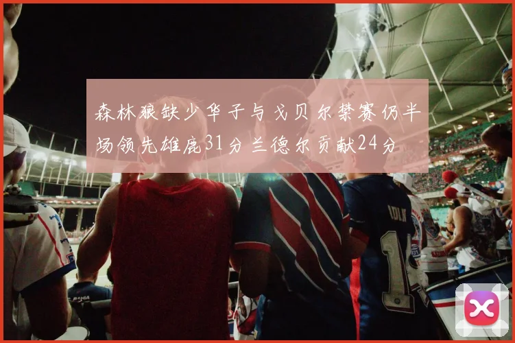 森林狼缺少华子与戈贝尔禁赛仍半场领先雄鹿31分兰德尔贡献24分