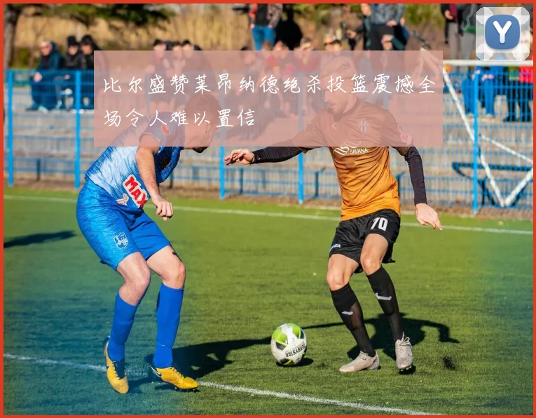 比尔盛赞莱昂纳德绝杀投篮震撼全场令人难以置信