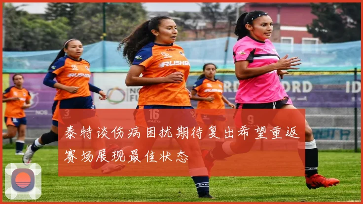 泰特谈伤病困扰期待复出希望重返赛场展现最佳状态
