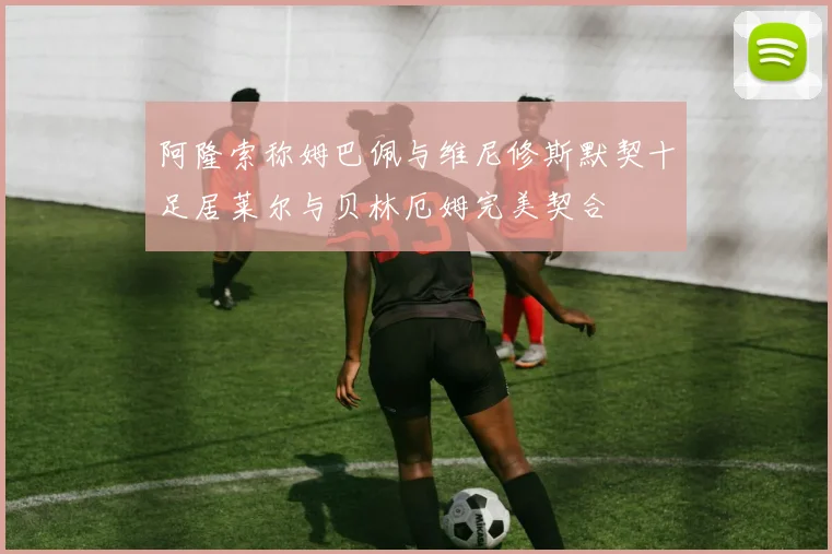 阿隆索称姆巴佩与维尼修斯默契十足居莱尔与贝林厄姆完美契合