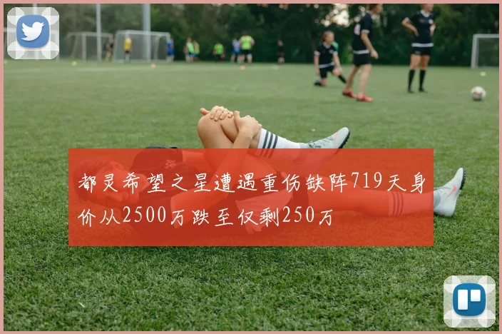 都灵希望之星遭遇重伤缺阵719天身价从2500万跌至仅剩250万