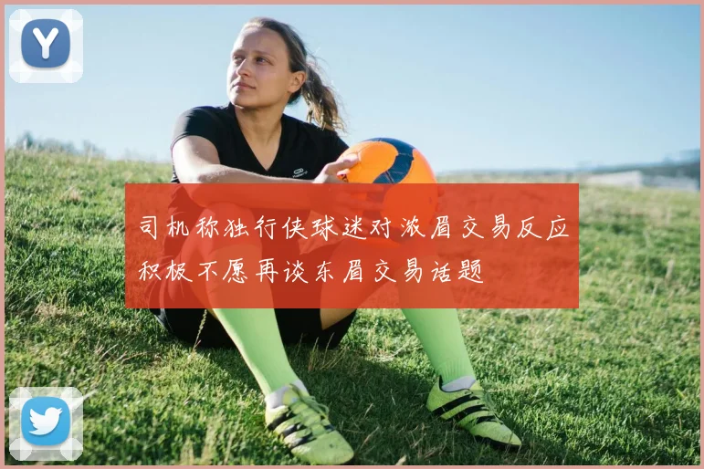 司机称独行侠球迷对浓眉交易反应积极不愿再谈东眉交易话题