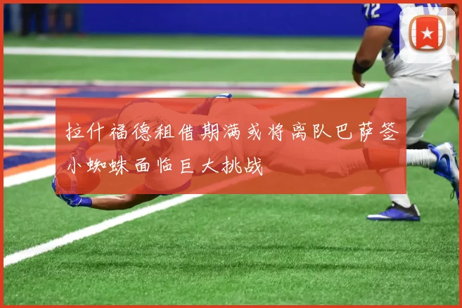 拉什福德租借期满或将离队巴萨签小蜘蛛面临巨大挑战