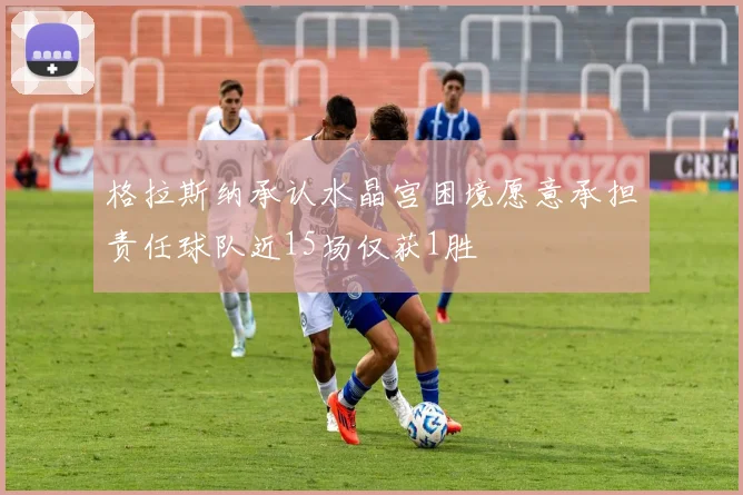 格拉斯纳承认水晶宫困境愿意承担责任球队近15场仅获1胜