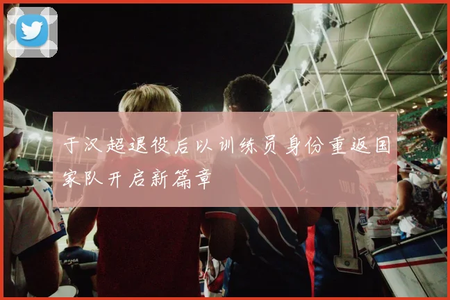 于汉超退役后以训练员身份重返国家队开启新篇章