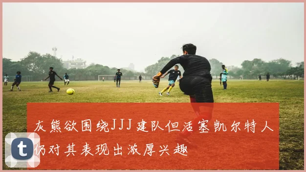 灰熊欲围绕JJJ建队但活塞凯尔特人仍对其表现出浓厚兴趣