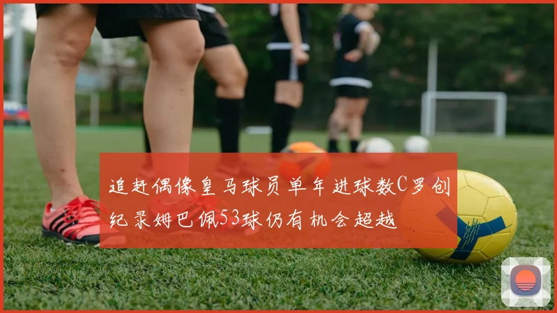 追赶偶像皇马球员单年进球数C罗创纪录姆巴佩53球仍有机会超越