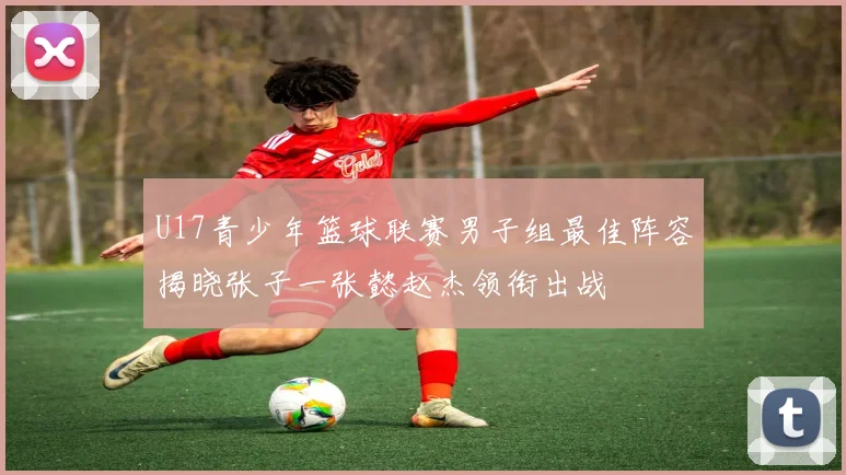 U17青少年篮球联赛男子组最佳阵容揭晓张子一张懿赵杰领衔出战
