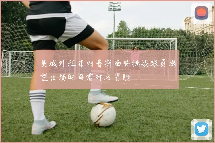 曼城外租菲利普斯面临挑战球员渴望出场时间需对方冒险