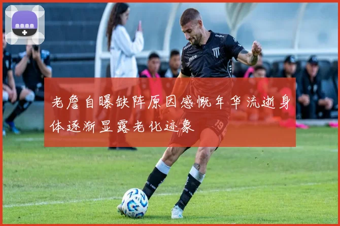 老詹自曝缺阵原因感慨年华流逝身体逐渐显露老化迹象